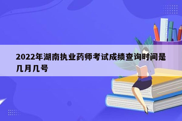 2022年湖南执业药师考试成绩查询时间是几月几号