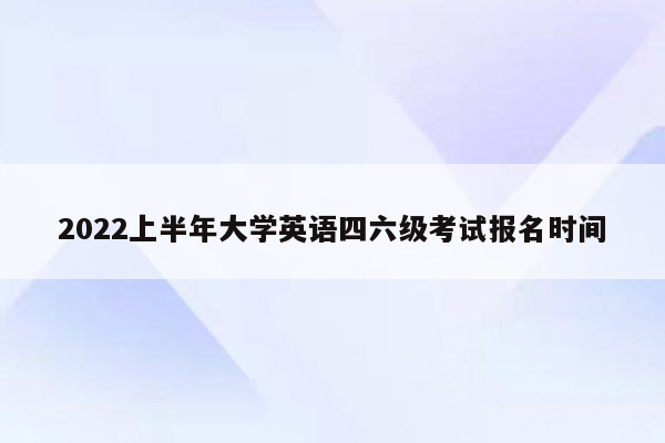 2022上半年大学英语四六级考试报名时间