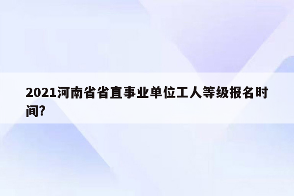 2021河南省省直事业单位工人等级报名时间?