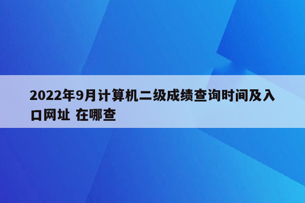 2022年9月计算机二级成绩查询时间及入口网址 在哪查