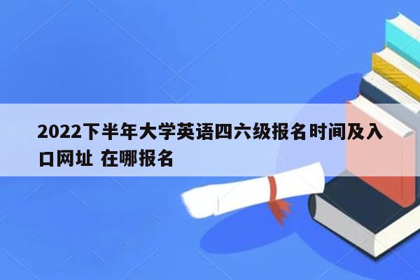 2022下半年大学英语四六级报名时间及入口网址 在哪报名