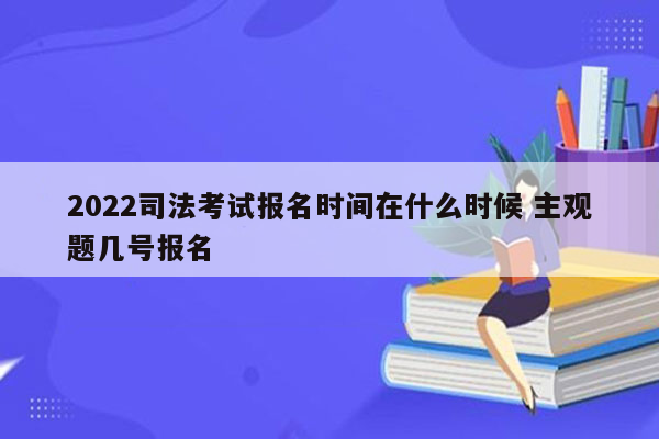 2022司法考试报名时间在什么时候 主观题几号报名