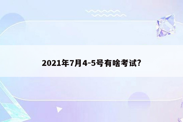 2021年7月4-5号有啥考试?