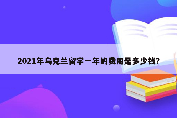 2021年乌克兰留学一年的费用是多少钱？