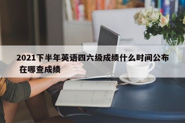 2021下半年英语四六级成绩什么时间公布 在哪查成绩