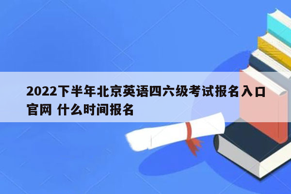 2022下半年北京英语四六级考试报名入口官网 什么时间报名