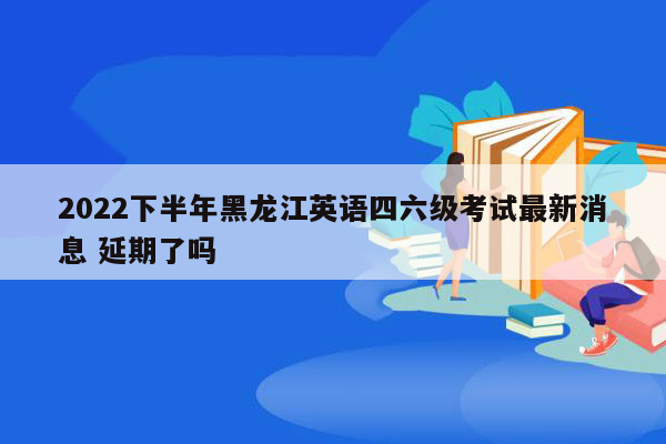 2022下半年黑龙江英语四六级考试最新消息 延期了吗