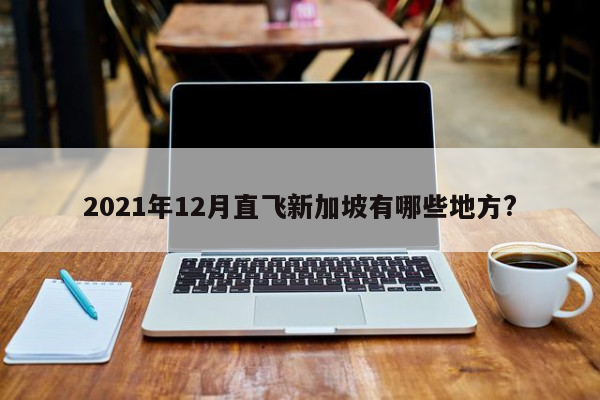 2021年12月直飞新加坡有哪些地方?