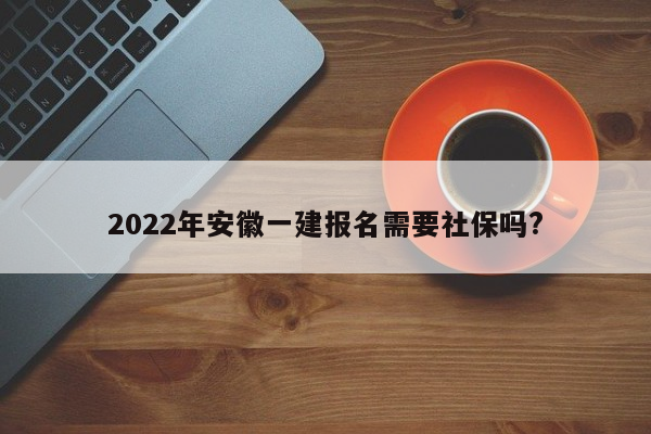 2022年安徽一建报名需要社保吗?