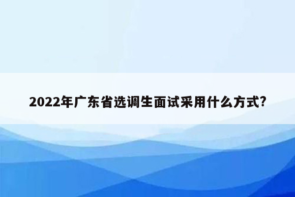 2022年广东省选调生面试采用什么方式?