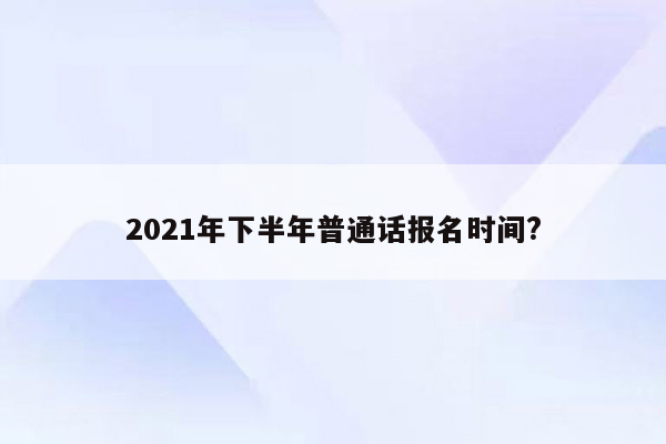 2021年下半年普通话报名时间?