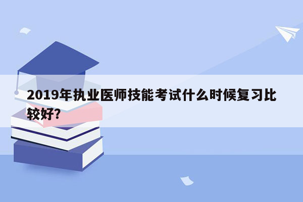 2019年执业医师技能考试什么时候复习比较好？