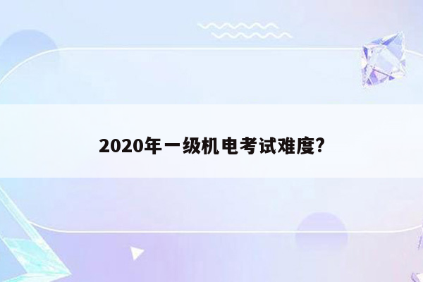 2020年一级机电考试难度?