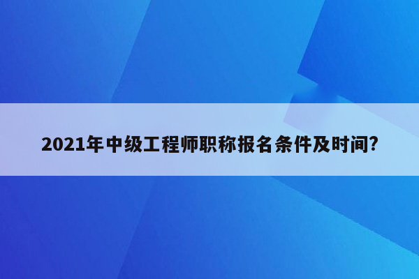 2021年中级工程师职称报名条件及时间?