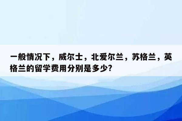 一般情况下，威尔士，北爱尔兰，苏格兰，英格兰的留学费用分别是多少?