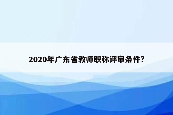 2020年广东省教师职称评审条件?