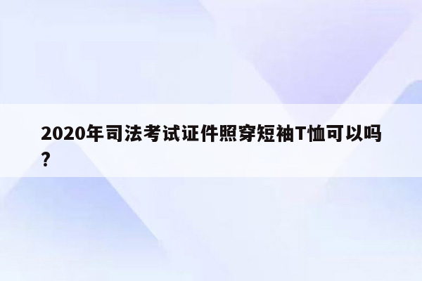 2020年司法考试证件照穿短袖T恤可以吗?