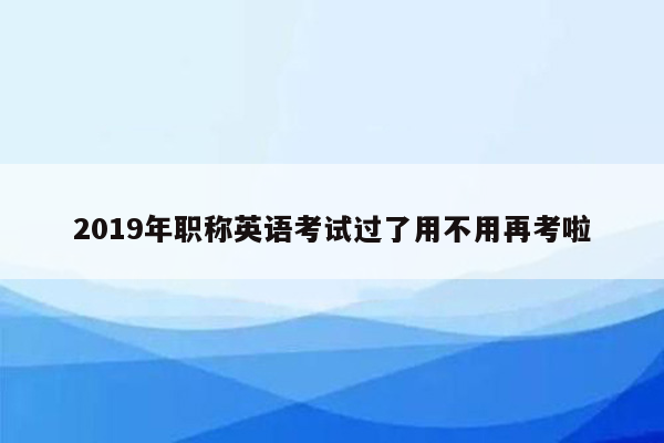 2019年职称英语考试过了用不用再考啦