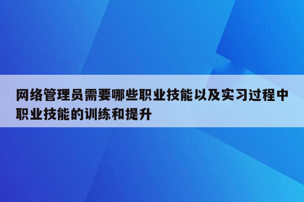 网络管理员需要哪些职业技能以及实习过程中职业技能的训练和提升