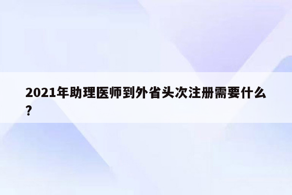 2021年助理医师到外省头次注册需要什么?