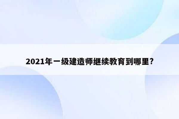 2021年一级建造师继续教育到哪里?