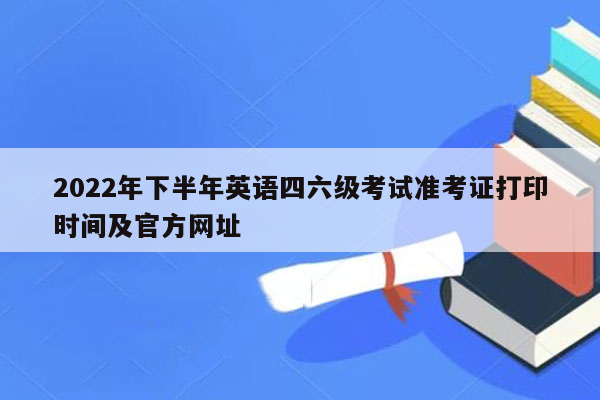 2022年下半年英语四六级考试准考证打印时间及官方网址