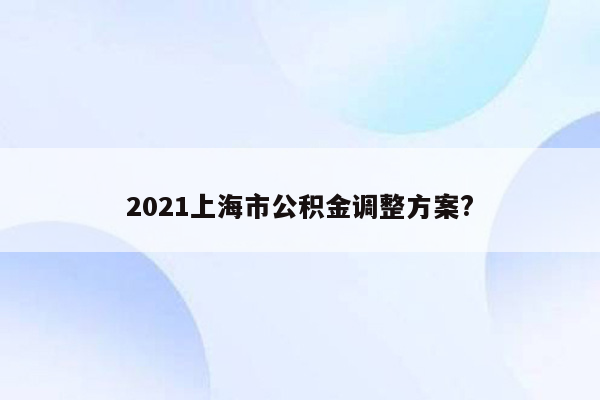 2021上海市公积金调整方案?