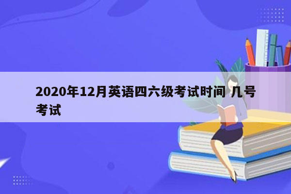 2020年12月英语四六级考试时间 几号考试