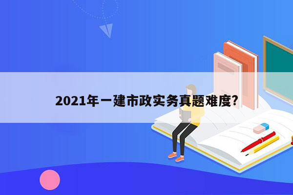 2021年一建市政实务真题难度?