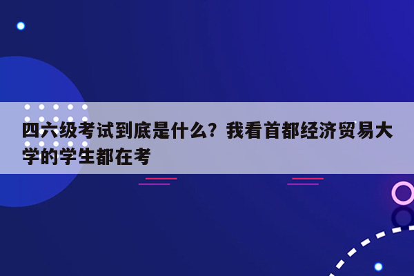 四六级考试到底是什么？我看首都经济贸易大学的学生都在考