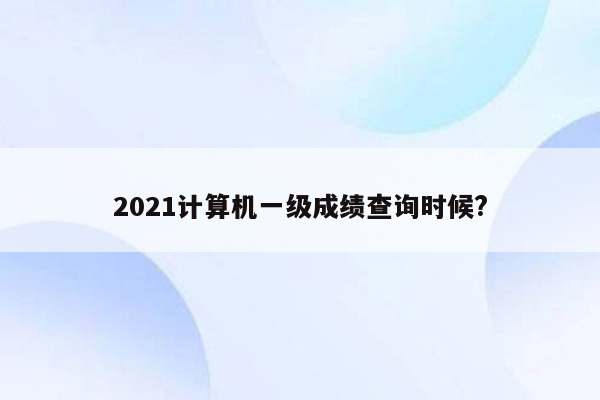 2021计算机一级成绩查询时候?