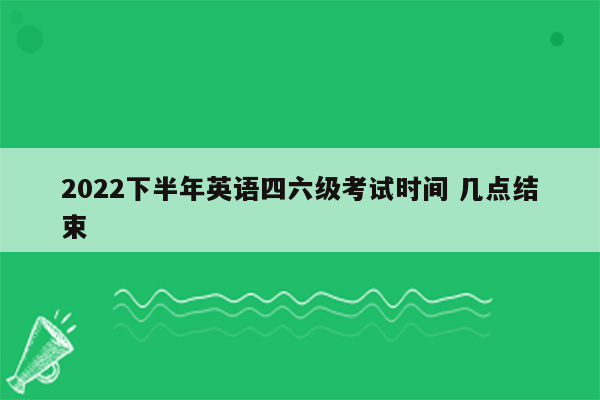 2022下半年英语四六级考试时间 几点结束