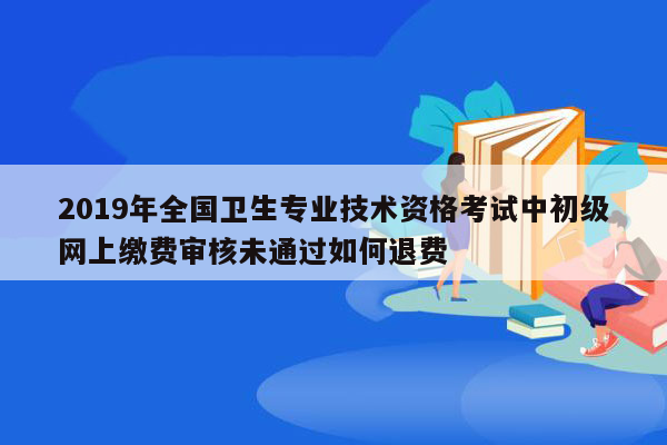 2019年全国卫生专业技术资格考试中初级网上缴费审核未通过如何退费