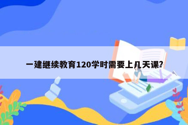 一建继续教育120学时需要上几天课?