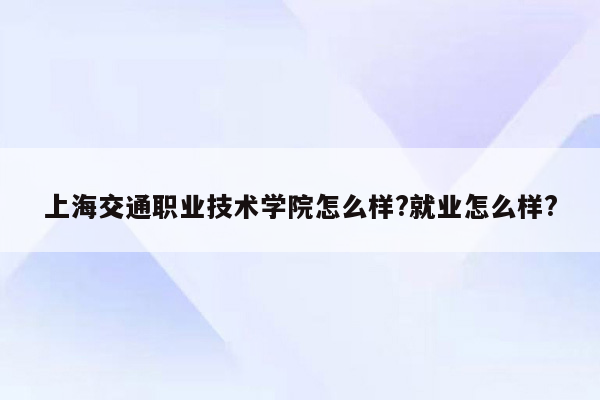 上海交通职业技术学院怎么样?就业怎么样?