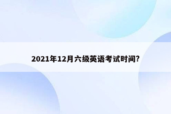 2021年12月六级英语考试时间?