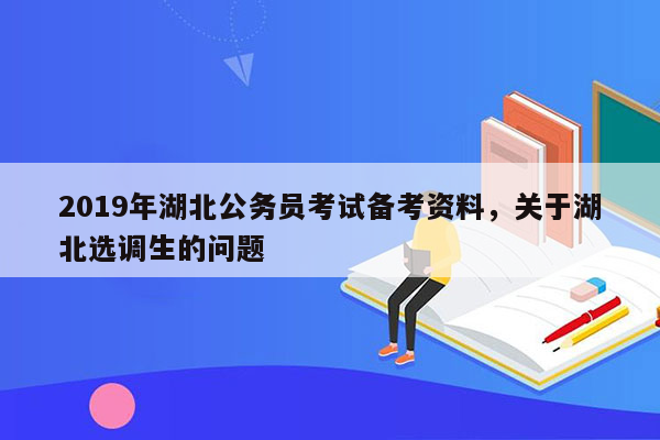 2019年湖北公务员考试备考资料，关于湖北选调生的问题