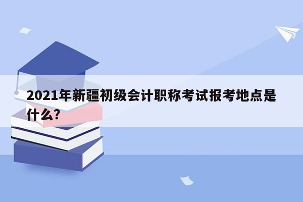 2021年新疆初级会计职称考试报考地点是什么？