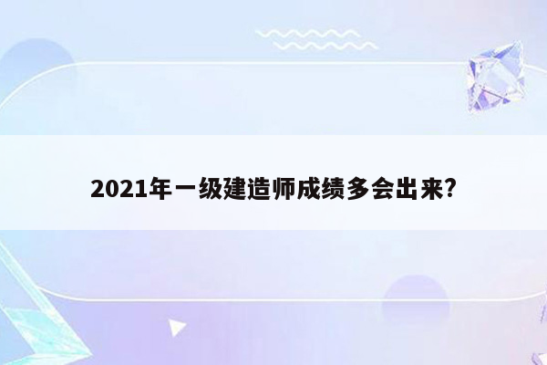 2021年一级建造师成绩多会出来?