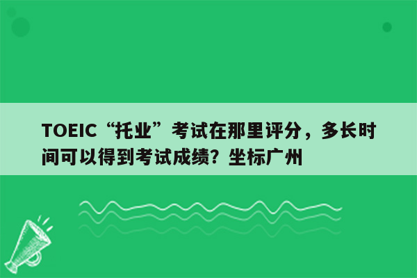 TOEIC“托业”考试在那里评分，多长时间可以得到考试成绩？坐标广州