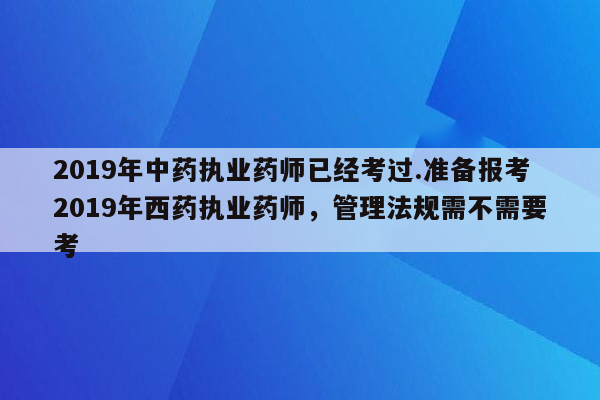 2019年中药执业药师已经考过.准备报考2019年西药执业药师，管理法规需不需要考