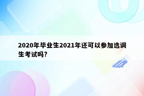 2020年毕业生2021年还可以参加选调生考试吗?