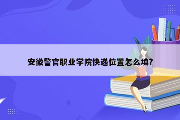 安徽警官职业学院快递位置怎么填?