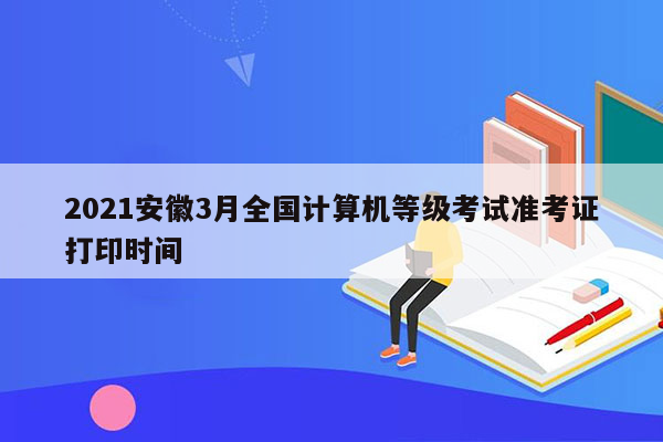 2021安徽3月全国计算机等级考试准考证打印时间