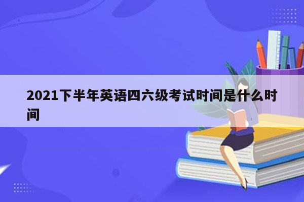 2021下半年英语四六级考试时间是什么时间