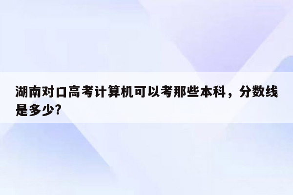 湖南对口高考计算机可以考那些本科，分数线是多少?