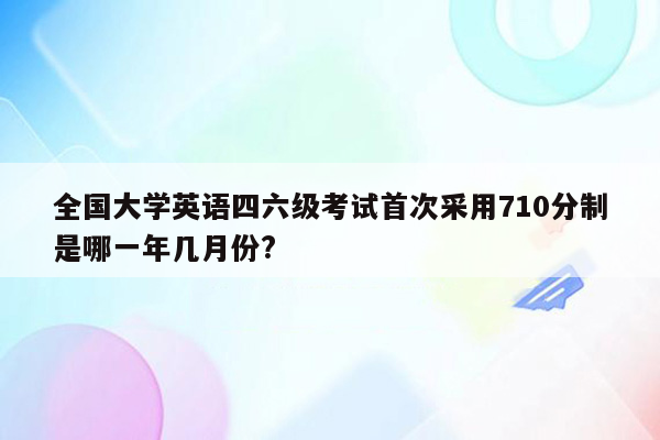 全国大学英语四六级考试首次采用710分制是哪一年几月份?