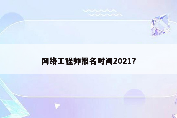 网络工程师报名时间2021?