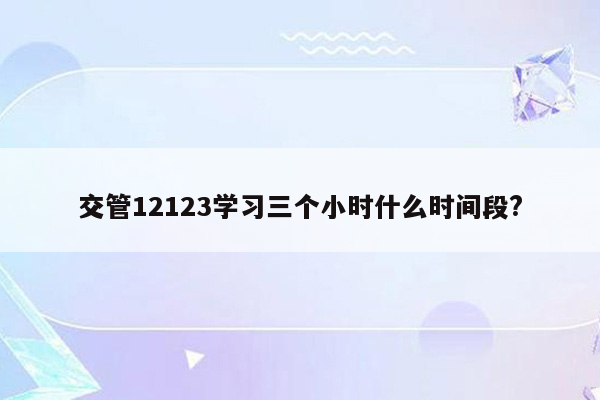 交管12123学习三个小时什么时间段?