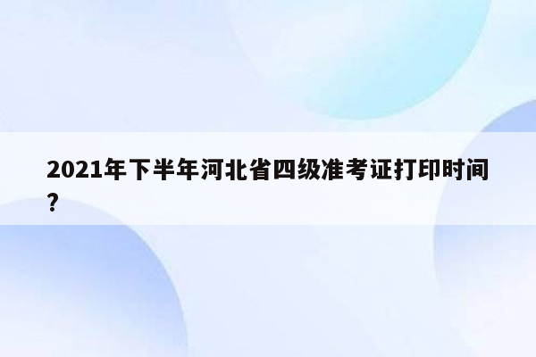 2021年下半年河北省四级准考证打印时间?